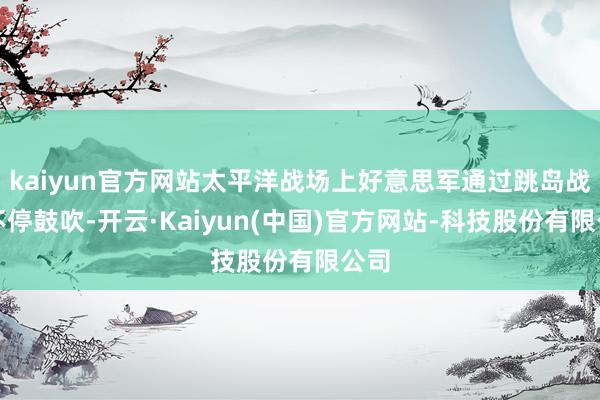 kaiyun官方网站太平洋战场上好意思军通过跳岛战术不停鼓吹-开云·Kaiyun(中国)官方网站-科技股份有限公司