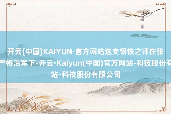 开云(中国)KAIYUN·官方网站这支钢铁之师在张将军的严格治军下-开云·Kaiyun(中国)官方网站-科技股份有限公司