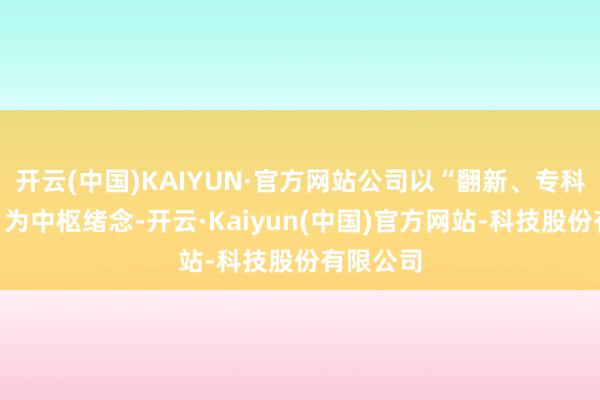 开云(中国)KAIYUN·官方网站公司以“翻新、专科、管事”为中枢绪念-开云·Kaiyun(中国)官方网站-科技股份有限公司