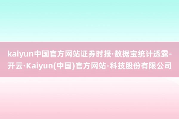 kaiyun中国官方网站  证券时报·数据宝统计透露-开云·Kaiyun(中国)官方网站-科技股份有限公司