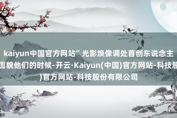 kaiyun中国官方网站”光影焕像调处首创东说念主田飞鹏这么面貌他们的时候-开云·Kaiyun(中国)官方网站-科技股份有限公司