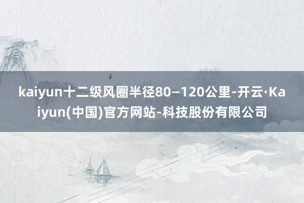 kaiyun十二级风圈半径80—120公里-开云·Kaiyun(中国)官方网站-科技股份有限公司