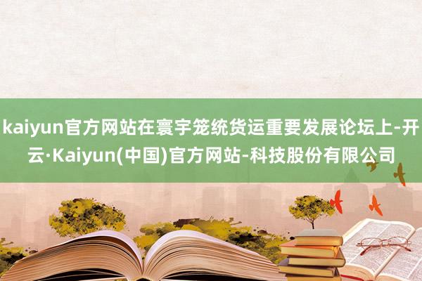 kaiyun官方网站在寰宇笼统货运重要发展论坛上-开云·Kaiyun(中国)官方网站-科技股份有限公司