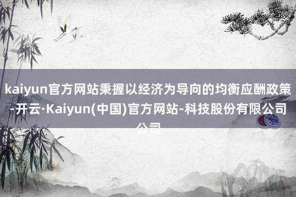 kaiyun官方网站秉握以经济为导向的均衡应酬政策-开云·Kaiyun(中国)官方网站-科技股份有限公司