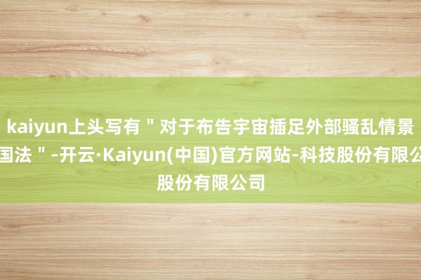 kaiyun上头写有＂对于布告宇宙插足外部骚乱情景的国法＂-开云·Kaiyun(中国)官方网站-科技股份有限公司