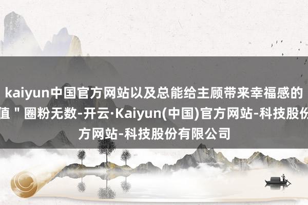 kaiyun中国官方网站以及总能给主顾带来幸福感的＂情感价值＂圈粉无数-开云·Kaiyun(中国)官方网站-科技股份有限公司