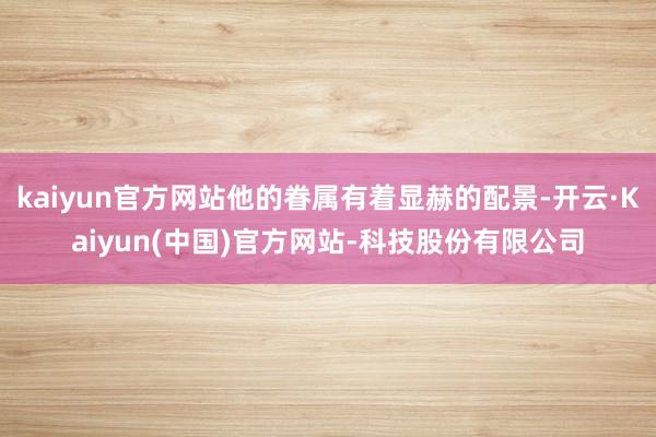 kaiyun官方网站他的眷属有着显赫的配景-开云·Kaiyun(中国)官方网站-科技股份有限公司