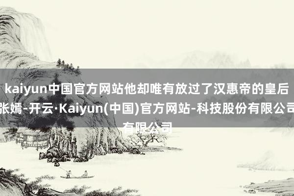 kaiyun中国官方网站他却唯有放过了汉惠帝的皇后张嫣-开云·Kaiyun(中国)官方网站-科技股份有限公司