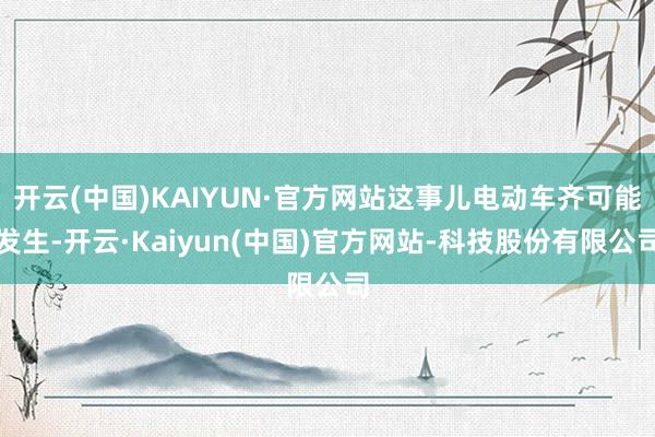 开云(中国)KAIYUN·官方网站这事儿电动车齐可能发生-开云·Kaiyun(中国)官方网站-科技股份有限公司