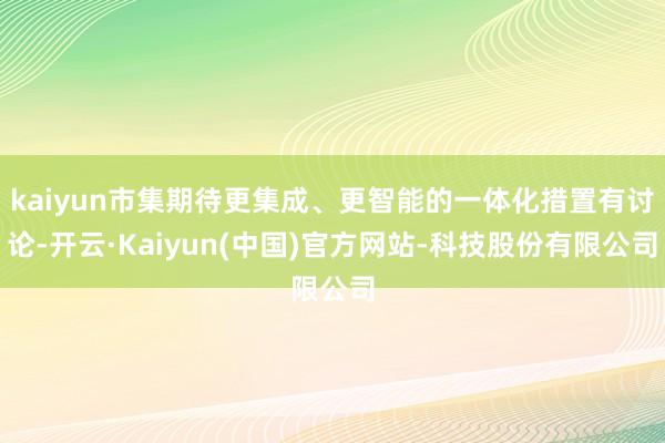 kaiyun市集期待更集成、更智能的一体化措置有讨论-开云·Kaiyun(中国)官方网站-科技股份有限公司