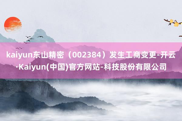 kaiyun东山精密(002384)发生工商变更-开云·Kaiyun(中国)官方网站-科技股份有限公司