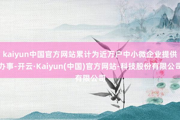 kaiyun中国官方网站累计为近万户中小微企业提供办事-开云·Kaiyun(中国)官方网站-科技股份有限公司