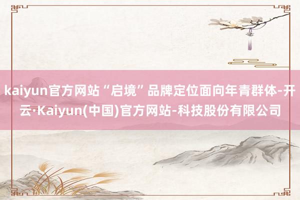 kaiyun官方网站“启境”品牌定位面向年青群体-开云·Kaiyun(中国)官方网站-科技股份有限公司