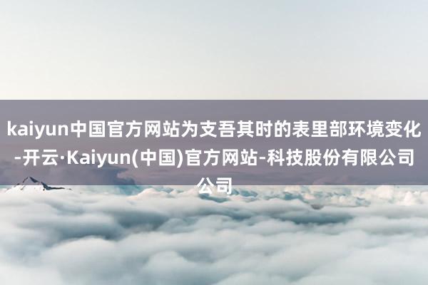 kaiyun中国官方网站为支吾其时的表里部环境变化-开云·Kaiyun(中国)官方网站-科技股份有限公司