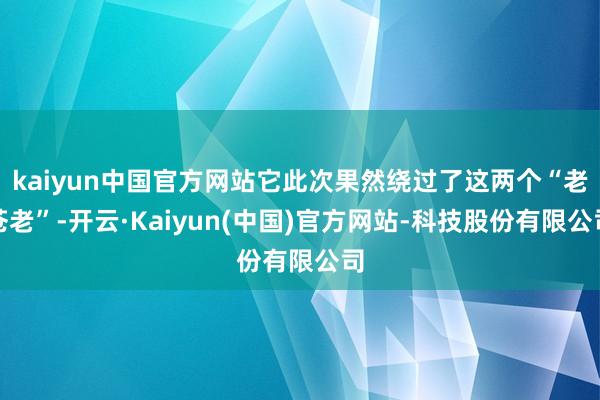 kaiyun中国官方网站它此次果然绕过了这两个“老苍老”-开云·Kaiyun(中国)官方网站-科技股份有限公司