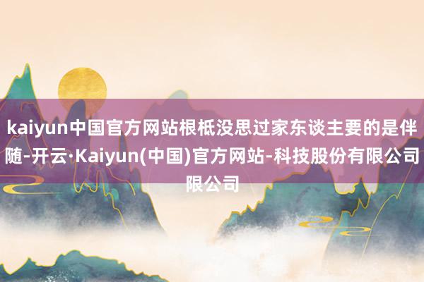 kaiyun中国官方网站根柢没思过家东谈主要的是伴随-开云·Kaiyun(中国)官方网站-科技股份有限公司