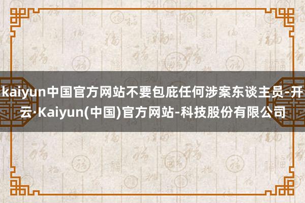kaiyun中国官方网站不要包庇任何涉案东谈主员-开云·Kaiyun(中国)官方网站-科技股份有限公司