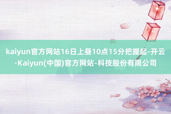 kaiyun官方网站16日上昼10点15分把握起-开云·Kaiyun(中国)官方网站-科技股份有限公司