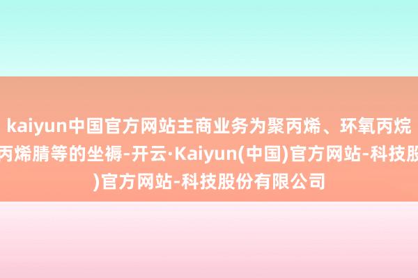 kaiyun中国官方网站主商业务为聚丙烯、环氧丙烷、丙烯酸、丙烯腈等的坐褥-开云·Kaiyun(中国)官方网站-科技股份有限公司