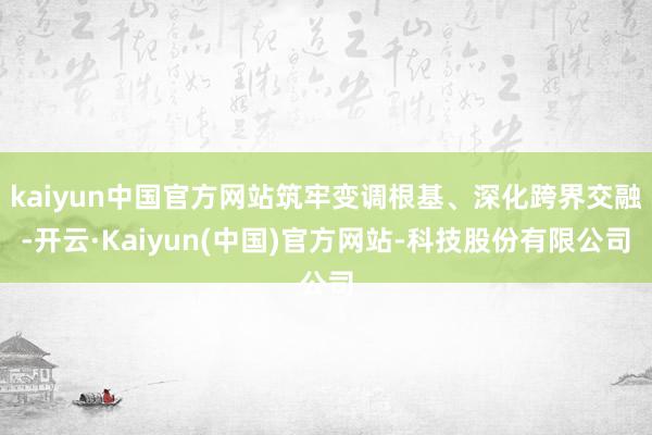kaiyun中国官方网站筑牢变调根基、深化跨界交融-开云·Kaiyun(中国)官方网站-科技股份有限公司