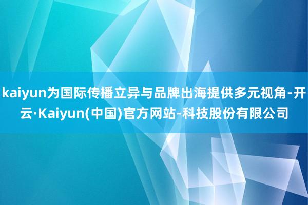 kaiyun为国际传播立异与品牌出海提供多元视角-开云·Kaiyun(中国)官方网站-科技股份有限公司