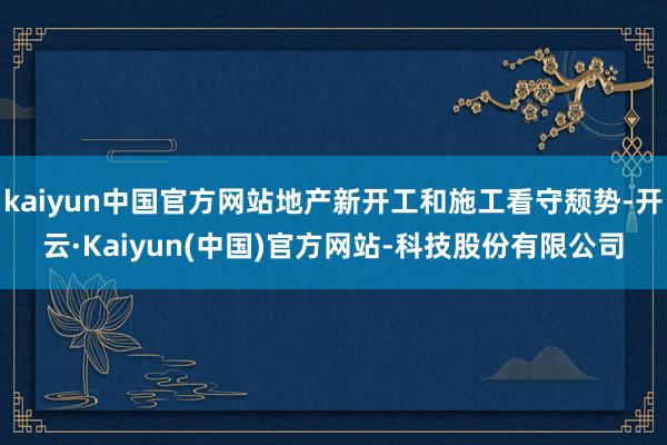 kaiyun中国官方网站地产新开工和施工看守颓势-开云·Kaiyun(中国)官方网站-科技股份有限公司