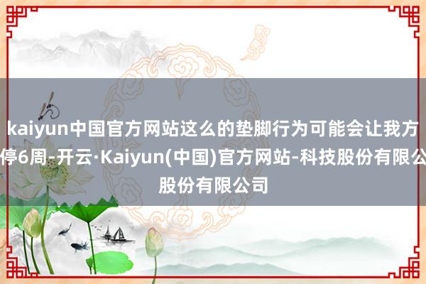 kaiyun中国官方网站这么的垫脚行为可能会让我方伤停6周-开云·Kaiyun(中国)官方网站-科技股份有限公司