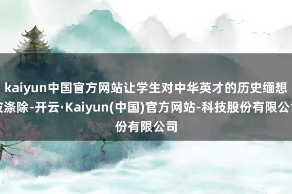 kaiyun中国官方网站让学生对中华英才的历史缅想被涤除-开云·Kaiyun(中国)官方网站-科技股份有限公司