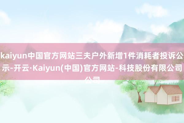 kaiyun中国官方网站三夫户外新增1件消耗者投诉公示-开云·Kaiyun(中国)官方网站-科技股份有限公司