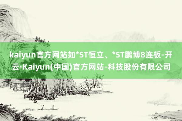 kaiyun官方网站如*ST恒立、*ST鹏博8连板-开云·Kaiyun(中国)官方网站-科技股份有限公司