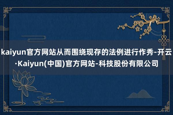 kaiyun官方网站从而围绕现存的法例进行作秀-开云·Kaiyun(中国)官方网站-科技股份有限公司