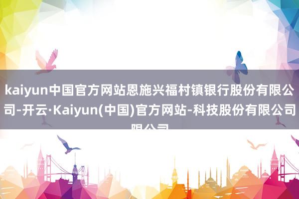 kaiyun中国官方网站恩施兴福村镇银行股份有限公司-开云·Kaiyun(中国)官方网站-科技股份有限公司