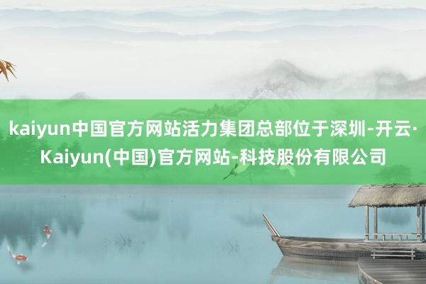 kaiyun中国官方网站活力集团总部位于深圳-开云·Kaiyun(中国)官方网站-科技股份有限公司