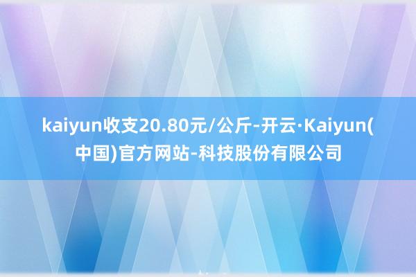 kaiyun收支20.80元/公斤-开云·Kaiyun(中国)官方网站-科技股份有限公司