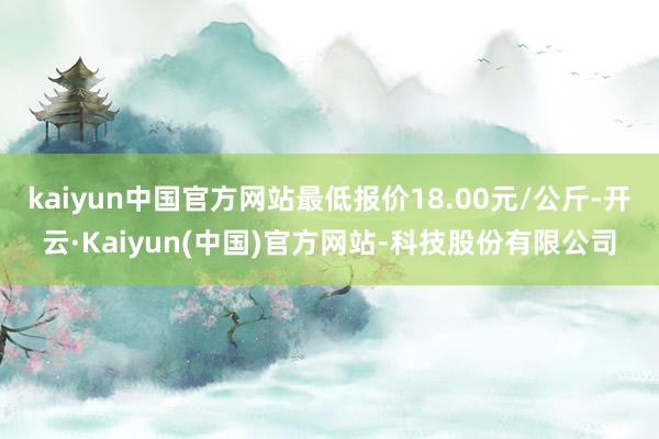 kaiyun中国官方网站最低报价18.00元/公斤-开云·Kaiyun(中国)官方网站-科技股份有限公司