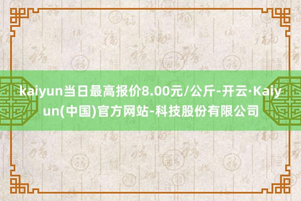 kaiyun当日最高报价8.00元/公斤-开云·Kaiyun(中国)官方网站-科技股份有限公司