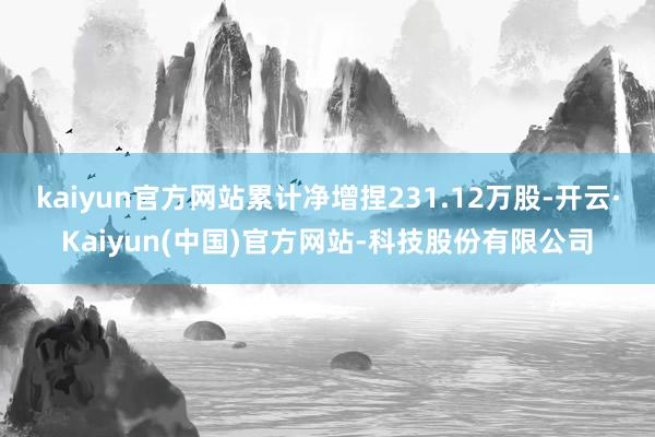 kaiyun官方网站累计净增捏231.12万股-开云·Kaiyun(中国)官方网站-科技股份有限公司