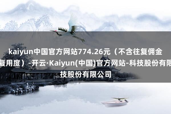 kaiyun中国官方网站774.26元（不含往复佣金等往复用度）-开云·Kaiyun(中国)官方网站-科技股份有限公司
