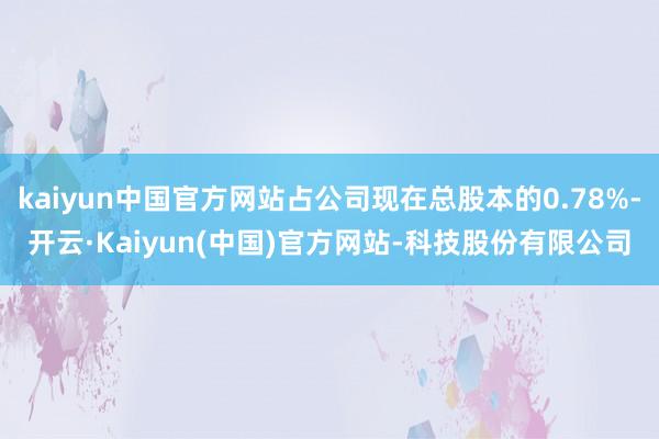 kaiyun中国官方网站占公司现在总股本的0.78%-开云·Kaiyun(中国)官方网站-科技股份有限公司