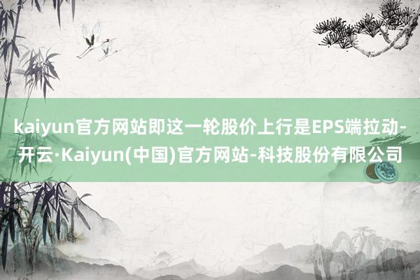 kaiyun官方网站即这一轮股价上行是EPS端拉动-开云·Kaiyun(中国)官方网站-科技股份有限公司
