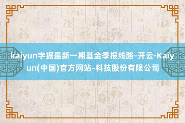 kaiyun字据最新一期基金季报线路-开云·Kaiyun(中国)官方网站-科技股份有限公司