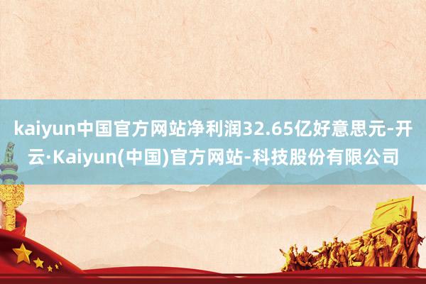 kaiyun中国官方网站净利润32.65亿好意思元-开云·Kaiyun(中国)官方网站-科技股份有限公司