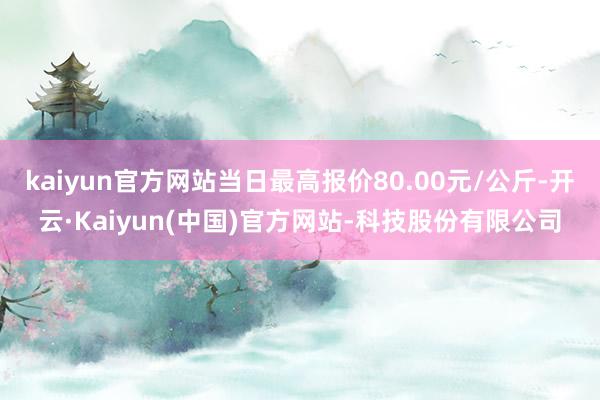 kaiyun官方网站当日最高报价80.00元/公斤-开云·Kaiyun(中国)官方网站-科技股份有限公司