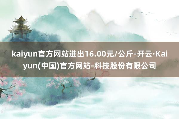 kaiyun官方网站进出16.00元/公斤-开云·Kaiyun(中国)官方网站-科技股份有限公司