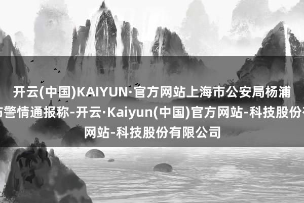 开云(中国)KAIYUN·官方网站上海市公安局杨浦分局发布警情通报称-开云·Kaiyun(中国)官方网站-科技股份有限公司