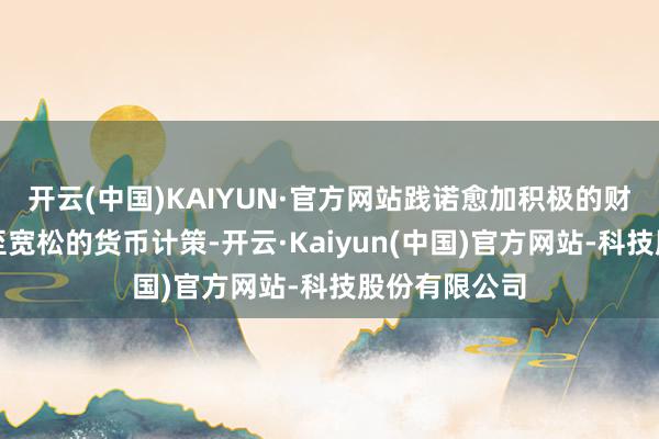 开云(中国)KAIYUN·官方网站践诺愈加积极的财政计策和截至宽松的货币计策-开云·Kaiyun(中国)官方网站-科技股份有限公司