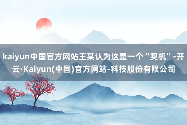 kaiyun中国官方网站王某认为这是一个“契机”-开云·Kaiyun(中国)官方网站-科技股份有限公司
