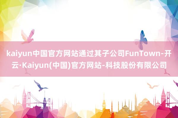 kaiyun中国官方网站通过其子公司FunTown-开云·Kaiyun(中国)官方网站-科技股份有限公司