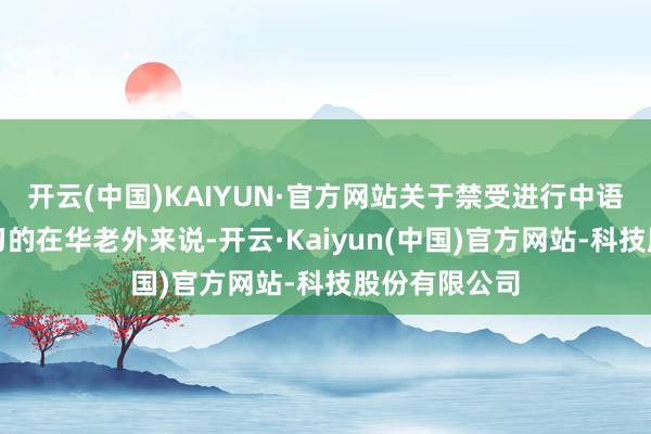 开云(中国)KAIYUN·官方网站关于禁受进行中语中级小班学习的在华老外来说-开云·Kaiyun(中国)官方网站-科技股份有限公司