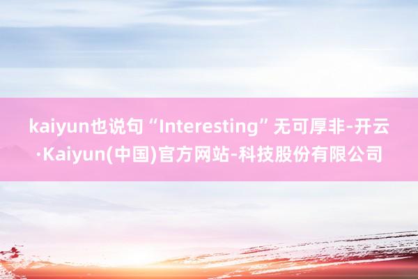 kaiyun也说句“Interesting”无可厚非-开云·Kaiyun(中国)官方网站-科技股份有限公司